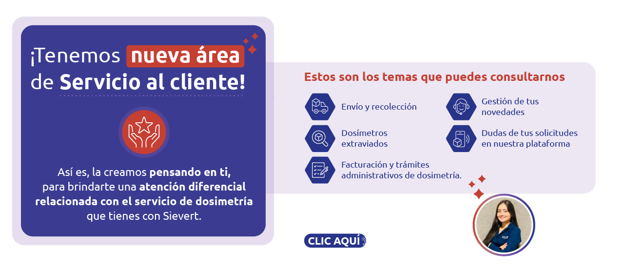 ¡Tenemos nueva área de Servicio al cliente! Así es, la creamos pensando en ti, para brindarte una atención diferencial relacionada con el servicio de dosimetría que tienes con Sievert. Estos son los temas que puedes consultarnos: Envío y recolección, Dosímetros extraviados, Facturación y trámites administrativos de dosimetría, Gestión de tus novedades, Dudas de tus solicitudes en nuestra plataforma. Yuliana Mendoza será la líder a cargo de tu atención. WhatsApp: 315 140 38 66